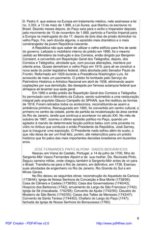 D. Pedro II, que estava na Europa em tratamento médico, nele assinasse a lei
          no. 3.353, a 13 de maio de 1.888, a Lei Áurea, que libertou os escravos no
          Brasil. Dezoito meses depois, do Paço saía para o exílio o Imperador deposto
          pelo movimento de 15 de novembro de 1.889, partindo a Família Imperial para
          a Europa na madrugada do dia 17, depois de dois dias de prisão domiciliar no
          velho Paço. Foi, sem dúvida alguma, o episódio mais dramático e o mais
          constrangedor da jovem República nascente.
                  A República não quis saber de utilizar o velho edifício para fins de sede
          do governo. Leiloado o mobiliário interno do prédio em 1890, foi o mesmo
          cedido ao Ministério da Instrução e dos Correios, então dirigido por Benjamin
          Constant, e convertido em Repartição Geral dos Telégrafos, depois, dos
          Correios e Telégrafos, atividade que, com poucas alterações, manteve por
          oitenta anos. Quase demoliram o velho Paço em 1919, para ali se construir a
          nova sede do poder legislativo federal, idéia abortada pelo Senador Paulo de
          Frontin. Reformado em 1929 durante a Presidência Washington Luís, foi
          acrescido de mais um pavimento. O prédio foi tombado pelo Serviço do
          Patrimônio Histórico e Artístico Nacional em abril de 1938, eliminando assim
          cogitações por sua demolição, tão desejada por famosa autarquia federal que
          almejava ali levantar sua sede geral.
                  Em 1980 o então prédio da Repartição Geral dos Correios e Telégrafos
          foi permutado com o Ministério da Cultura, sendo submetido a uma restauração
          integral pelo arquiteto Glauco Campello do SPHAN, que lhe restituiu as formas
          de 1818. Foram retirados todos os acréscimos, reconstituindo-se assim a
          ambiência primitiva. Reinaugurado em 1985, foi convertido em centro cultural, o
          primeiro no centro da cidade, ponto de partida da revalorização da área central
          do Rio de Janeiro, tarefa que continua a acontecer no século XXI. No mês de
          outubro de 1987, ocorreu o último episódio político no Paço, quando um
          agitador à mando de determinada facção política bateu com uma picareta no
          vidro no ônibus que conduzia o então Presidente da República, José Sarney,
          que ia inaugurar uma exposição. O Presidente nada sofreu além do susto, o
          que não deixa de ser um final feliz, porém, até melancólico para um prédio
          histórico que foi palco das mais importantes decisões brasileiras em duzentos
          anos.

                  JOSÉ FERNANDES PINTO ALPOIM - DADOS BIOGRÁFICOS
                 Nasceu em Viana do Castelo, Portugal, a 14 de julho de 1700, filho do
          Sargento-Mór Vasco Fernandes Alpoim e de sua mulher, Da. Revocata Pinto.
          Seguiu carreira militar, onde chegou também à Sargento-Mór antes de vir para
          o Brasil. Transferiu-se para o Rio de Janeiro, em definitivo, em 1738. Exerceu
          suas atividades de engenheiro no Rio de Janeiro, Rio Grande do Sul e em
          Minas Gerais.
                 No Rio deixou as seguintes obras: reconstrução do Aqueduto da Carioca
          (1738/44); Igreja de Nossa Senhora da Conceição e Boa Morte (1738/56);
          Casa de Câmara e Cadeia (1738/50); Casa dos Governadores (1740/43);
          Hospício dos Barbonos (1742); arruamento do Largo de São Francisco (1742);
          Igreja da Sé (inacabada, 1742/95); Convento da Ajuda (1742/50); Claustro do
          Mosteiro de São Bento (1742/55); Casas dos Telles de Menezes (1743/47);
          Convento de Santa Teresa (1744/63); Chafariz do Largo do Paço (1747);
          fachada da Igreja de Nossa Senhora do Bonsucesso (1760).



                                                                                         8
PDF Creator - PDF4Free v2.0                                  http://www.pdf4free.com
 