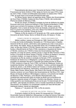 Possivelmente são obras suas: Convento do Carmo (1750); Convento
          Franciscano de Santo Antônio (1750); Igreja do Carmo da Lapa (1751); Casa
          do Trem (1762), e todas as fortificações executadas na cidade entre 1738 e
          1765, as quais eram a sua função principal de estar aqui.
                 Em Minas Gerais, deixou as seguintes obras: Palácio dos Governadores
          de Ouro Preto (1738/56); Cadeia de Ouro Preto (1745/50, não construída);
          Planta da Cidade de Mariana (1738).
                 No Rio de Janeiro, foi Mestre e fundador da Aula de Artilharia da cidade.
          Escreveu dois livros: Exame de Artilheiro (1744); Exame de Bombeiro (1748),
          sendo que o primeiro foi impresso no Brasil. Em 1760, atingiu o posto de
          Brigadeiro. Com a morte de Gomes Freire de Andrade, em janeiro de 1763,
          ficou no governo da Capitania, junto com o Bispo Frei Antônio do Desterro até
          a chegada do novo Vice-Rei, Conde da Cunha.
                 Faleceu no Rio de Janeiro a 07 de janeiro de 1765, sendo enterrado no
          Convento de Santa Teresa. Serviu no Brasil 26 anos, 02 meses e 15 dias.

                      GOMES FREIRE DE ANDRADE - DADOS BIOGRÁFICOS
                  Militar e político, nasceu em Portugal em 1685. Ganhou do Rei D. João
          V o título de Conde de Bobadela. Nomeado em 1733 Governador e Capitão-
          General do Rio de Janeiro, administrou esta capitania por vinte e nove anos e
          seis meses. Na cidade, deixou as seguintes obras: fez a Fortaleza de São
          José, na Ilha das Cobras (1733-39); mandou derrubar o muro da cidade (1733);
          fundou o Recolhimento do Parto (1736); reconstruiu o Aqueduto da Carioca
          (1738-44); construiu em 1740/43 a Casa dos Governadores (hoje Paço
          Imperial), no Largo do Carmo; mandou arruar o Largo de São Francisco (1742);
          fundou o Convento de Santa Teresa (1744-63), no Morro do Desterro; construiu
          o primeiro chafariz, no Largo do Carmo (1747); elevou a Câmara de
          Vereadores do Rio de Janeiro à condição de Senado (1747); remodelou as
          fortalezas de Santa Cruz e Villegaignon; cumprindo ordens de Portugal,
          procedeu ao seqüestro dos bens e expulsão dos padres jesuítas do Brasil
          (1759); construiu a Casa do Trem (1762), na Ponta do Calabouço; fundou as
          academias literárias “dos felizes” e “dos Seletos”, fundou a primeira tipografia
          do Rio de Janeiro, a de Antônio Isidoro da Fonseca; e muitas obras edílicas e
          administrativas de relevância. Administrou conjuntamente as Capitanias de
          Goiás, Mato Grosso, Minas Gerais, São Paulo e Rio Grande. Em Minas Gerais,
          mandou construir um novo Palácio dos Governadores de Vila Rica (1741, hoje
          Museu da Escola de Minas e Mineralogia) e ordenou o arruamento da Cidade
          de Mariana (1738). Participou, como Ministro Plenipotenciário, das
          conferências internacionais sobre os limites do Brasil com os territórios de
          Espanha, logrando anexar à Portugal o Território das Missões. Venceu os
          índios guaranis nas missões jesuíticas ao sul do país. Foi denominado de “Pai
          da Pátria”, pelo Senado da Câmara. Com a invasão espanhola da Colônia do
          Sacramento, na Cisplatina, foi considerado culpado por essa derrota pela
          metrópole lusitana, caindo em depressão.
                  Faleceu a 1o. de janeiro de 1763, no Rio de Janeiro.

                        CHAFARIZ DE MESTRE VALENTIM - PRAÇA XV
                O primeiro chafariz do Rio de Janeiro foi inaugurado em 1726 pelo
          Governador Ayres de Saldanha e Albuquerque no Largo da Carioca. Esta obra
          coroou os esforços de mais de cem anos na luta pelo abastecimento de água


                                                                                         9
PDF Creator - PDF4Free v2.0                                  http://www.pdf4free.com
 
