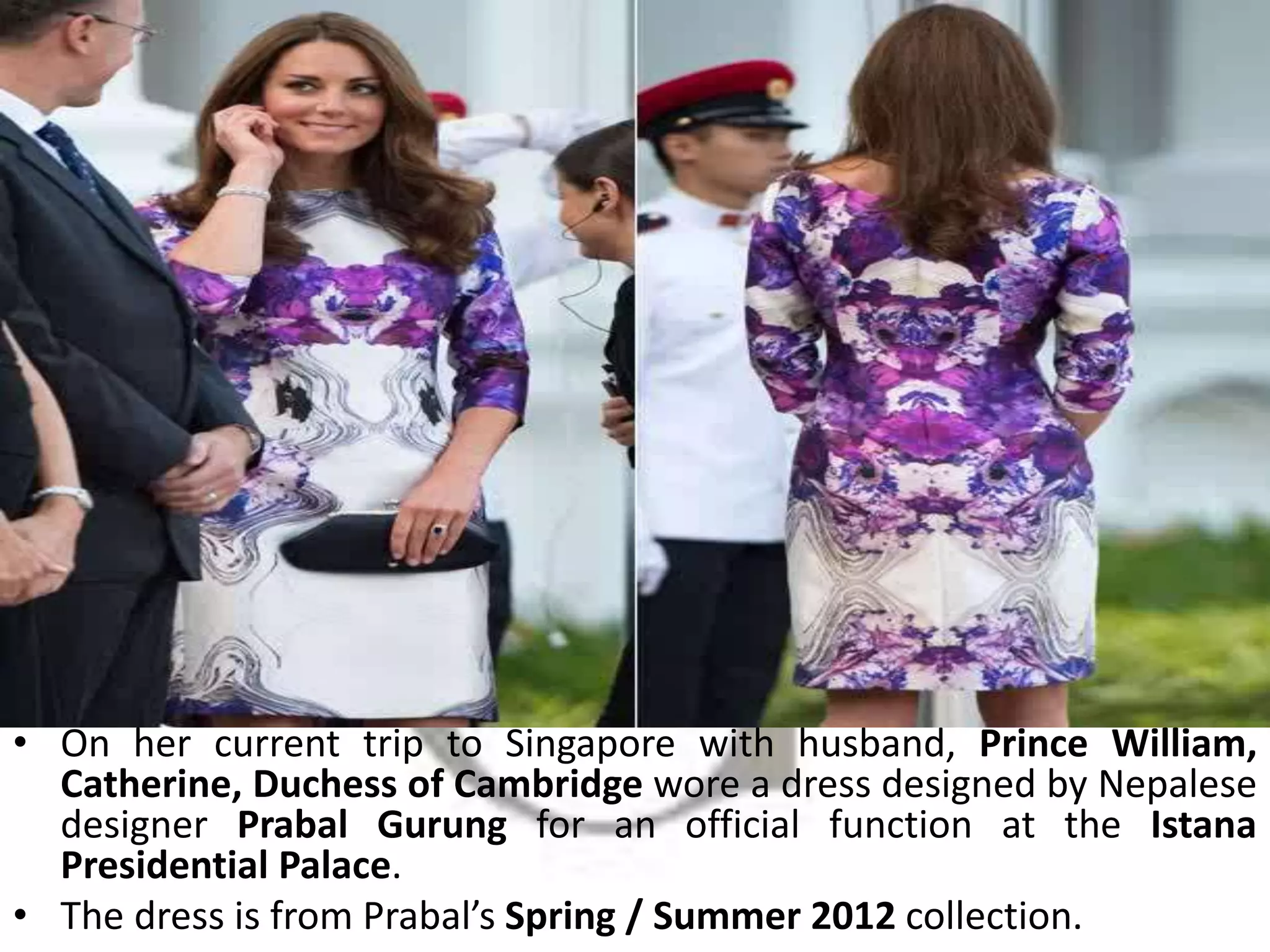 • On her current trip to Singapore with husband, Prince William,
Catherine, Duchess of Cambridge wore a dress designed by Nepalese
designer Prabal Gurung for an official function at the Istana
Presidential Palace.
• The dress is from Prabal’s Spring / Summer 2012 collection.
 