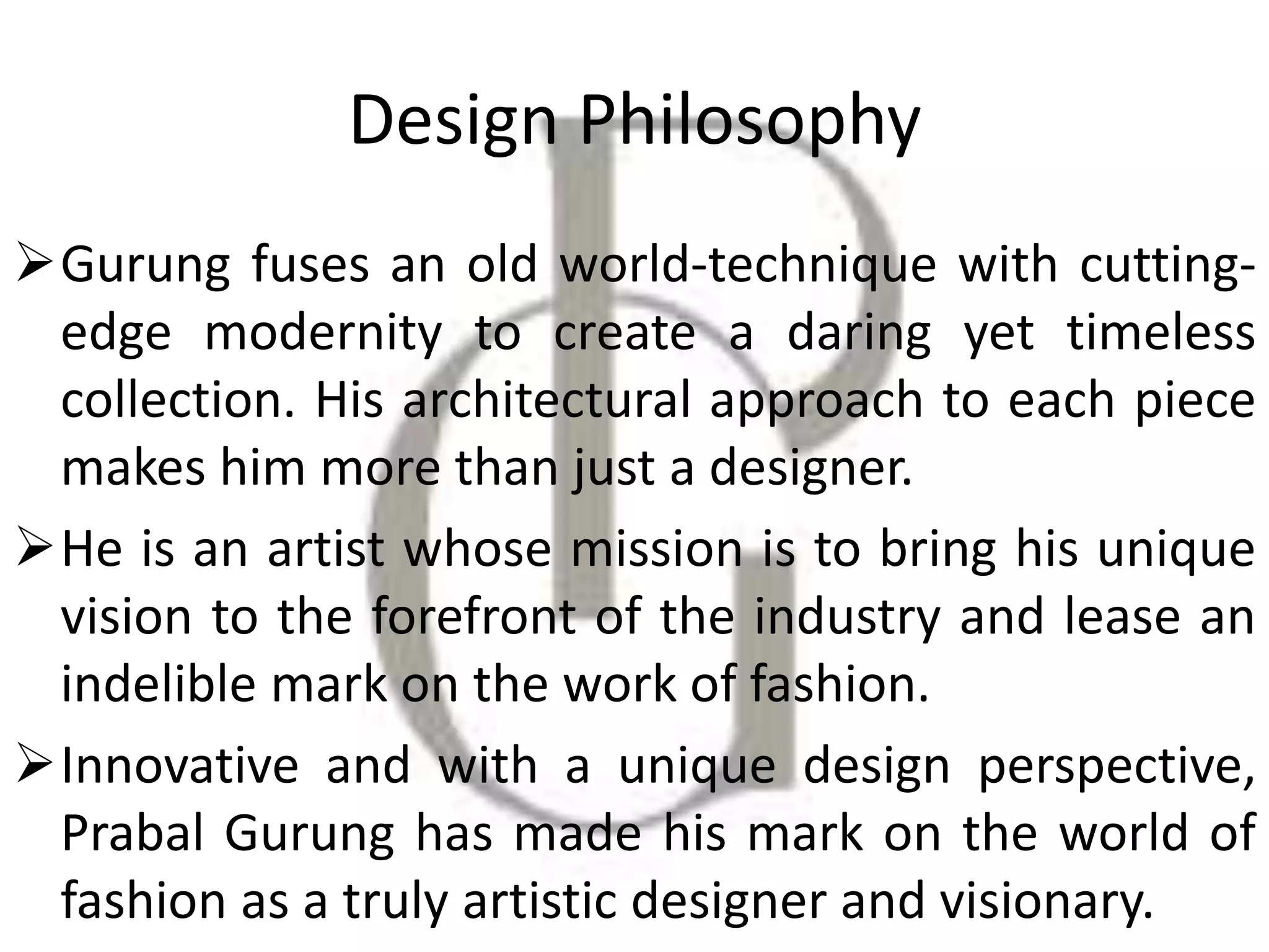 Design Philosophy
Gurung fuses an old world-technique with cutting-
edge modernity to create a daring yet timeless
collection. His architectural approach to each piece
makes him more than just a designer.
He is an artist whose mission is to bring his unique
vision to the forefront of the industry and lease an
indelible mark on the work of fashion.
Innovative and with a unique design perspective,
Prabal Gurung has made his mark on the world of
fashion as a truly artistic designer and visionary.
 