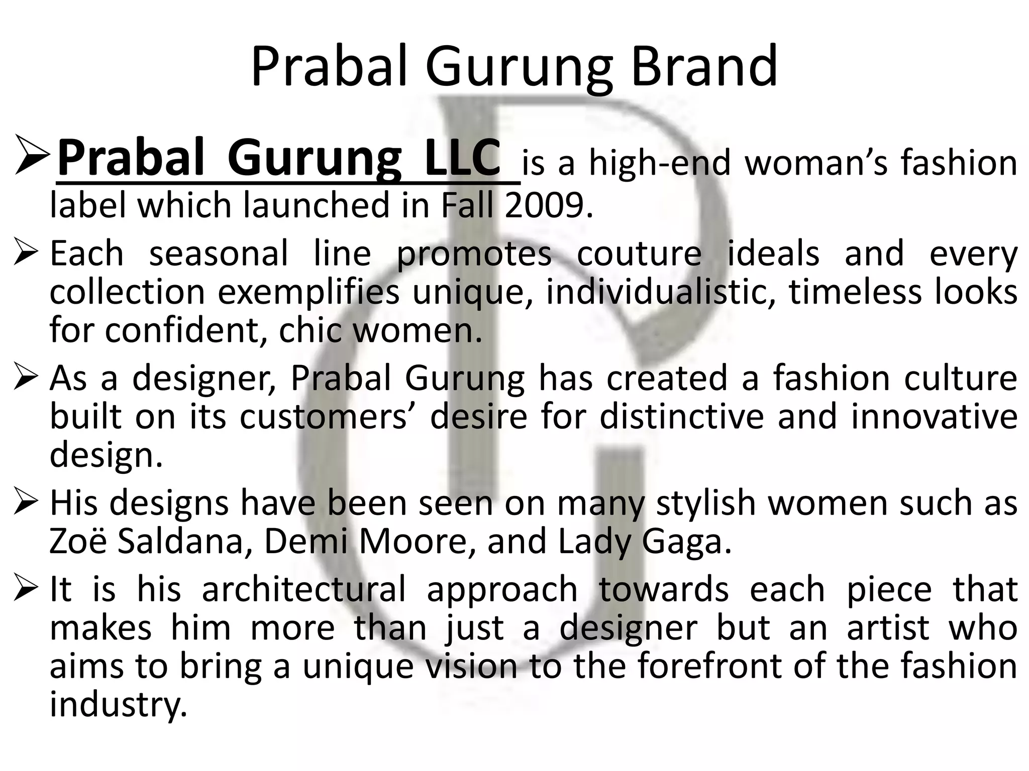 Prabal Gurung Brand
Prabal Gurung LLC is a high-end woman’s fashion
label which launched in Fall 2009.
 Each seasonal line promotes couture ideals and every
collection exemplifies unique, individualistic, timeless looks
for confident, chic women.
 As a designer, Prabal Gurung has created a fashion culture
built on its customers’ desire for distinctive and innovative
design.
 His designs have been seen on many stylish women such as
Zoë Saldana, Demi Moore, and Lady Gaga.
 It is his architectural approach towards each piece that
makes him more than just a designer but an artist who
aims to bring a unique vision to the forefront of the fashion
industry.
 