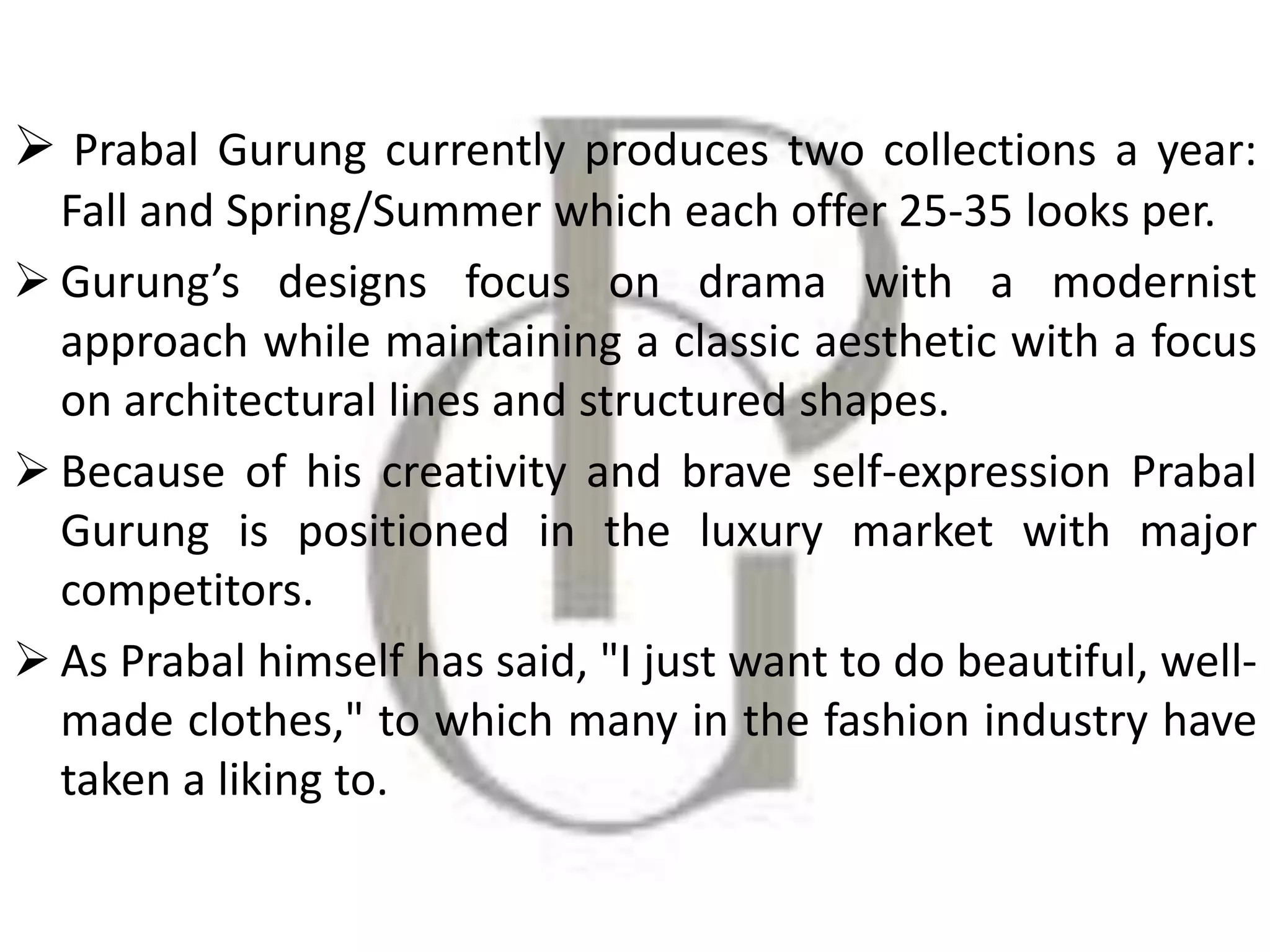  Prabal Gurung currently produces two collections a year:
Fall and Spring/Summer which each offer 25-35 looks per.
 Gurung’s designs focus on drama with a modernist
approach while maintaining a classic aesthetic with a focus
on architectural lines and structured shapes.
 Because of his creativity and brave self-expression Prabal
Gurung is positioned in the luxury market with major
competitors.
 As Prabal himself has said, "I just want to do beautiful, well-
made clothes," to which many in the fashion industry have
taken a liking to.
 