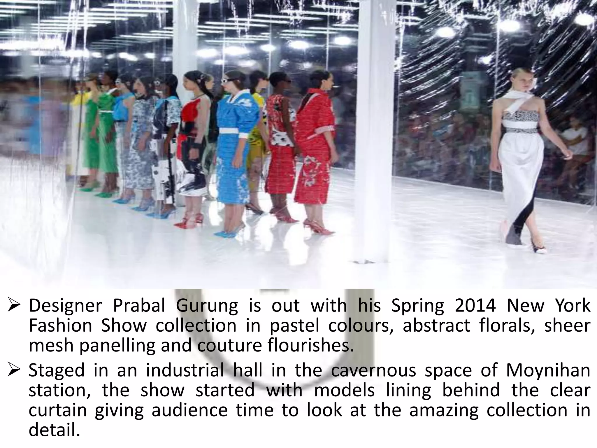  Designer Prabal Gurung is out with his Spring 2014 New York
Fashion Show collection in pastel colours, abstract florals, sheer
mesh panelling and couture flourishes.
 Staged in an industrial hall in the cavernous space of Moynihan
station, the show started with models lining behind the clear
curtain giving audience time to look at the amazing collection in
detail.
 