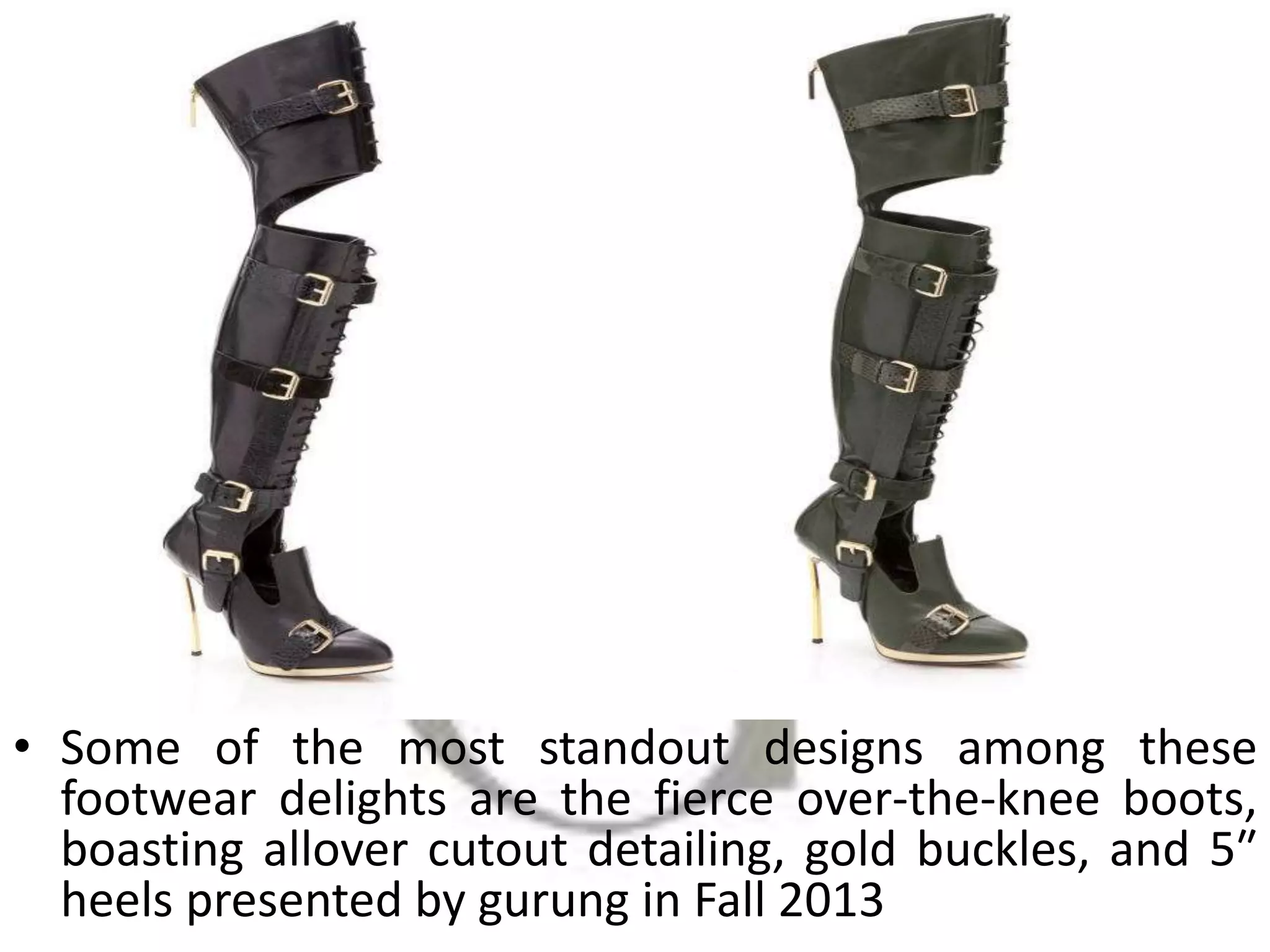 • Some of the most standout designs among these
footwear delights are the fierce over-the-knee boots,
boasting allover cutout detailing, gold buckles, and 5″
heels presented by gurung in Fall 2013
 
