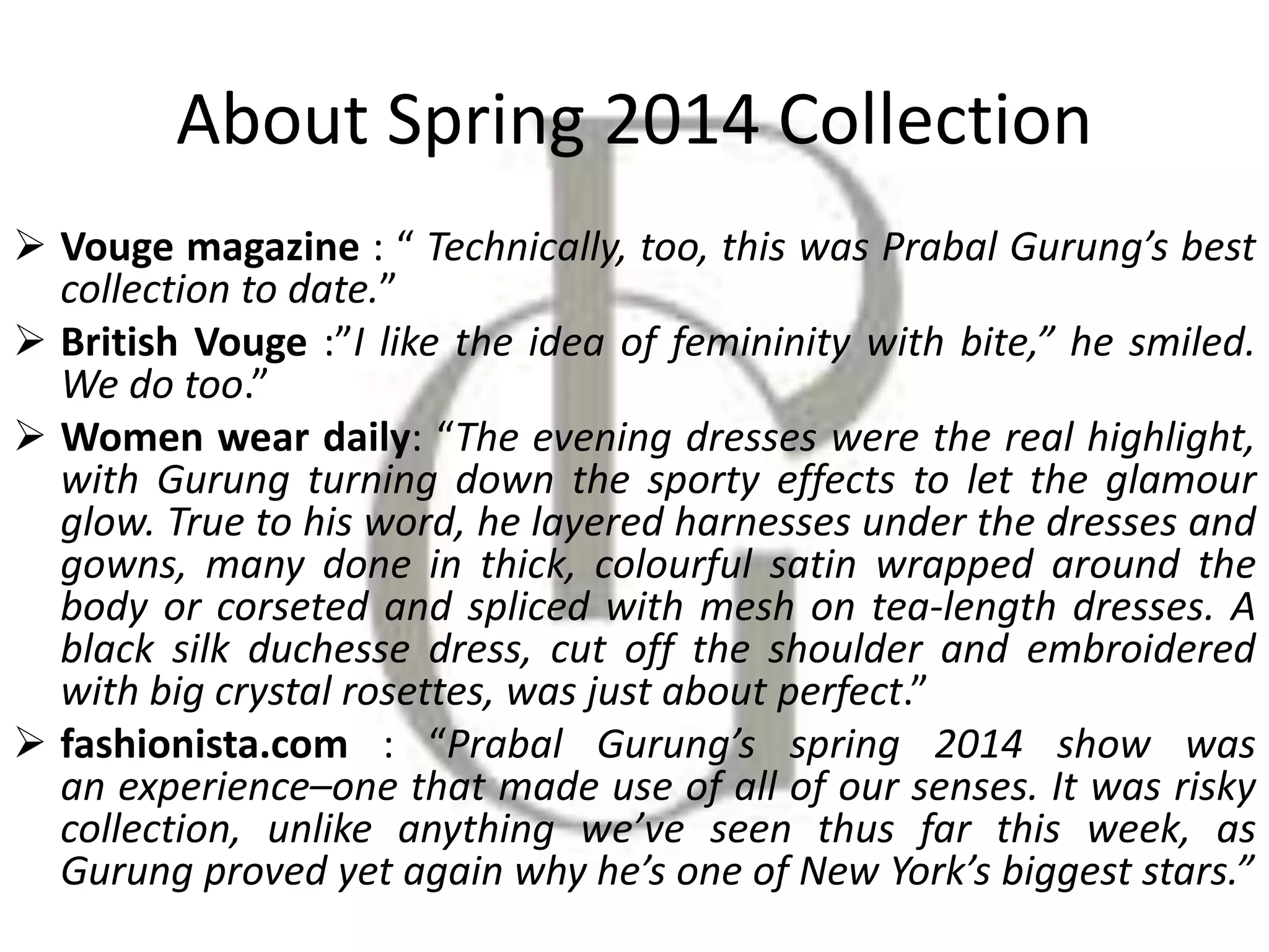 About Spring 2014 Collection
 Vouge magazine : “ Technically, too, this was Prabal Gurung’s best
collection to date.”
 British Vouge :”I like the idea of femininity with bite,” he smiled.
We do too.”
 Women wear daily: “The evening dresses were the real highlight,
with Gurung turning down the sporty effects to let the glamour
glow. True to his word, he layered harnesses under the dresses and
gowns, many done in thick, colourful satin wrapped around the
body or corseted and spliced with mesh on tea-length dresses. A
black silk duchesse dress, cut off the shoulder and embroidered
with big crystal rosettes, was just about perfect.”
 fashionista.com : “Prabal Gurung’s spring 2014 show was
an experience–one that made use of all of our senses. It was risky
collection, unlike anything we’ve seen thus far this week, as
Gurung proved yet again why he’s one of New York’s biggest stars.”
 