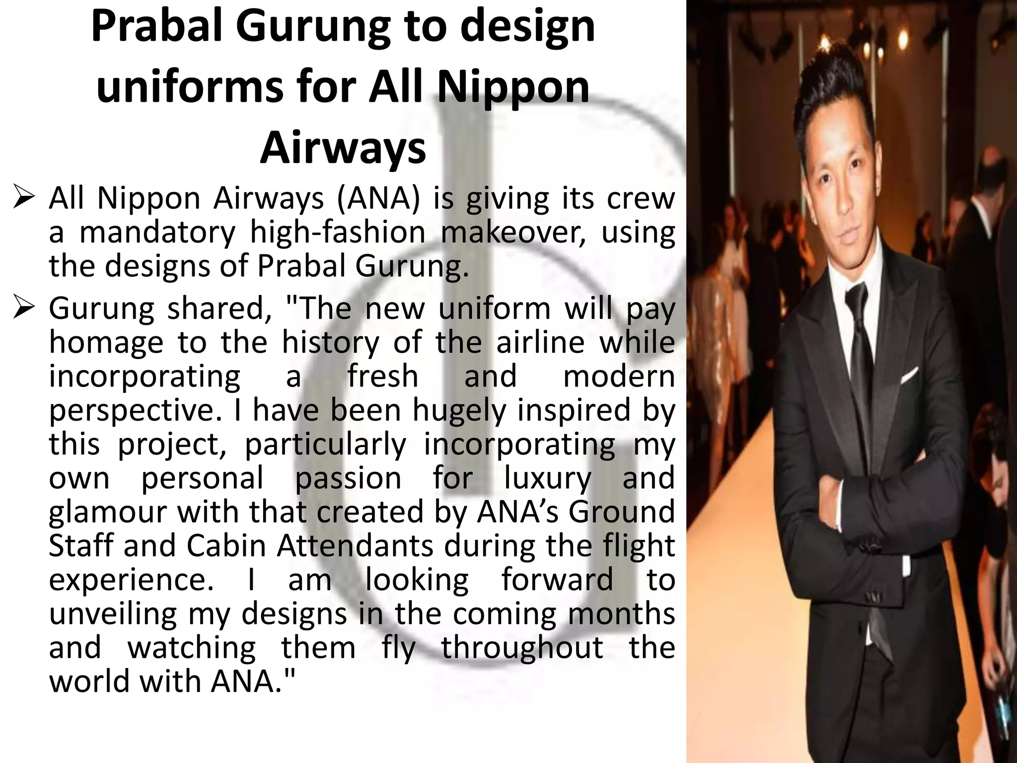 Prabal Gurung to design
uniforms for All Nippon
Airways
 All Nippon Airways (ANA) is giving its crew
a mandatory high-fashion makeover, using
the designs of Prabal Gurung.
 Gurung shared, "The new uniform will pay
homage to the history of the airline while
incorporating a fresh and modern
perspective. I have been hugely inspired by
this project, particularly incorporating my
own personal passion for luxury and
glamour with that created by ANA’s Ground
Staff and Cabin Attendants during the flight
experience. I am looking forward to
unveiling my designs in the coming months
and watching them fly throughout the
world with ANA."
 
