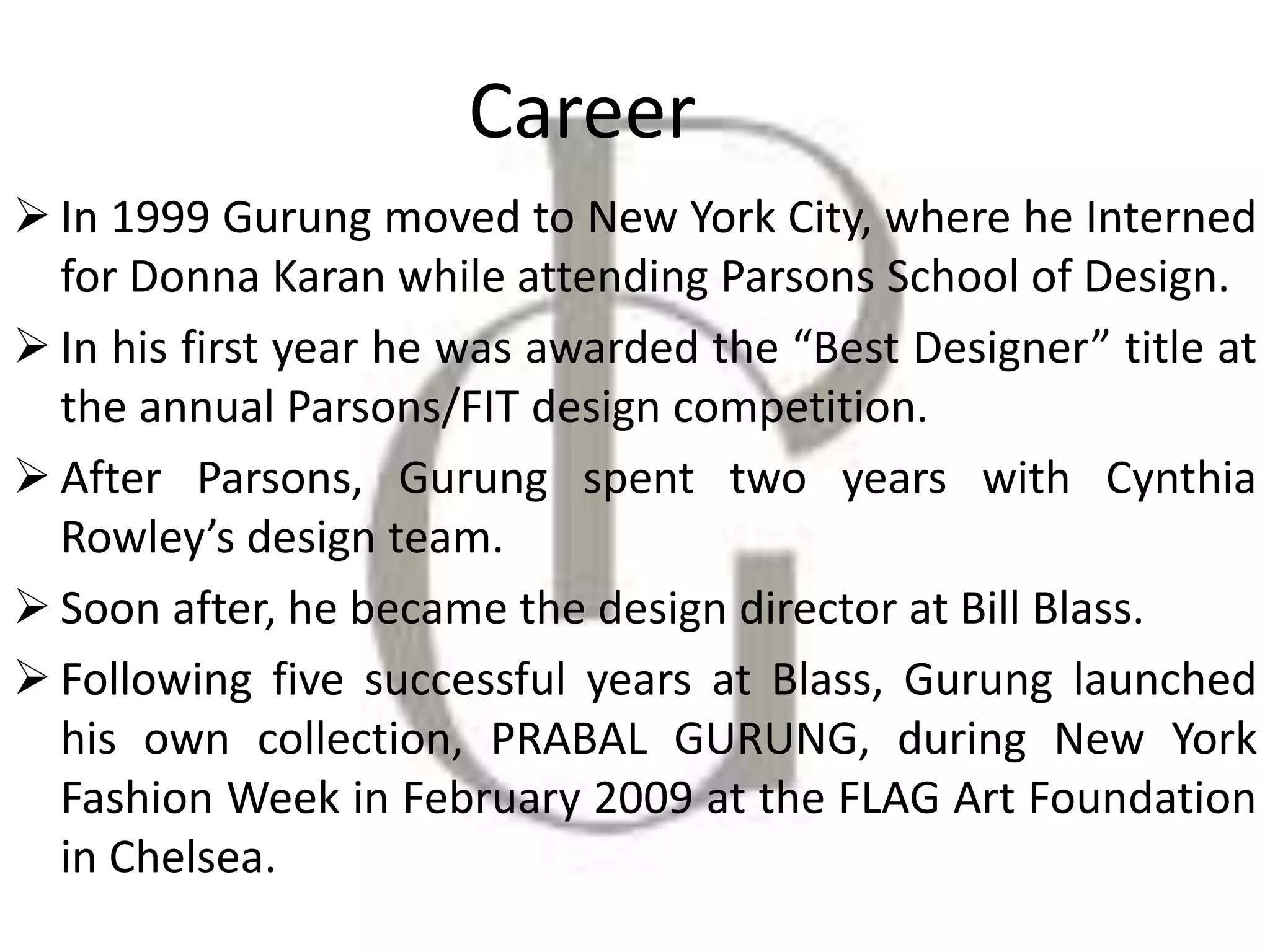 Career
 In 1999 Gurung moved to New York City, where he Interned
for Donna Karan while attending Parsons School of Design.
 In his first year he was awarded the “Best Designer” title at
the annual Parsons/FIT design competition.
 After Parsons, Gurung spent two years with Cynthia
Rowley’s design team.
 Soon after, he became the design director at Bill Blass.
 Following five successful years at Blass, Gurung launched
his own collection, PRABAL GURUNG, during New York
Fashion Week in February 2009 at the FLAG Art Foundation
in Chelsea.
 