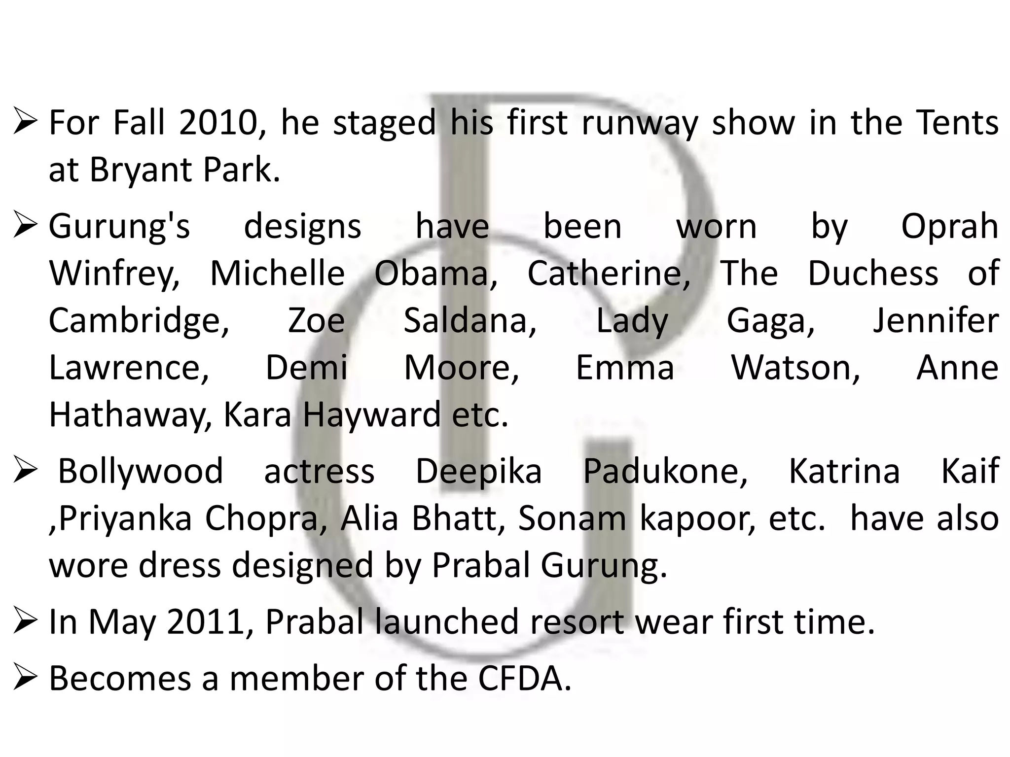 For Fall 2010, he staged his first runway show in the Tents
at Bryant Park.
 Gurung's designs have been worn by Oprah
Winfrey, Michelle Obama, Catherine, The Duchess of
Cambridge, Zoe Saldana, Lady Gaga, Jennifer
Lawrence, Demi Moore, Emma Watson, Anne
Hathaway, Kara Hayward etc.
 Bollywood actress Deepika Padukone, Katrina Kaif
,Priyanka Chopra, Alia Bhatt, Sonam kapoor, etc. have also
wore dress designed by Prabal Gurung.
 In May 2011, Prabal launched resort wear first time.
 Becomes a member of the CFDA.
 