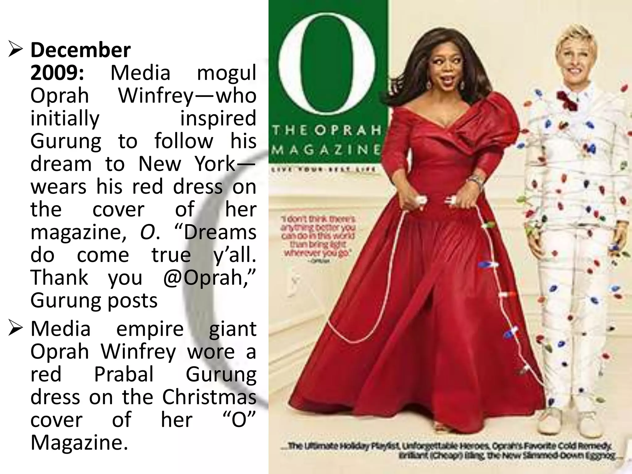  December
2009: Media mogul
Oprah Winfrey—who
initially inspired
Gurung to follow his
dream to New York—
wears his red dress on
the cover of her
magazine, O. “Dreams
do come true y’all.
Thank you @Oprah,”
Gurung posts
 Media empire giant
Oprah Winfrey wore a
red Prabal Gurung
dress on the Christmas
cover of her “O”
Magazine.
 