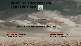 GOVT. SCIENCE COLLEGE
JABALPUR M.P.
TOPIC:- DESERTIFICATION
CCE PRESENTATION
SUBJECT :- ENVRIONMENTAL GEOLOGY
SUBMITTED TO:-
DR. SANJAY TIGNATH
H.O.D. GEOLOGY
SUBMITTED BY:-
PRABAL SHRIVASTAV
ROLL NO.- 2149416
 