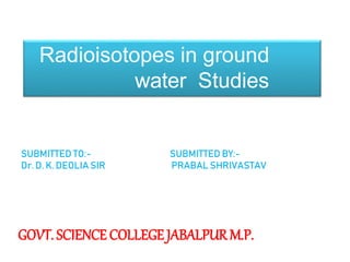 Radioisotopes in ground
water Studies
SUBMITTED TO:-
Dr. D. K. DEOLIA SIR
SUBMITTED BY:-
PRABAL SHRIVASTAV
GOVT. SCIENCE COLLEGE JABALPURM.P.
 