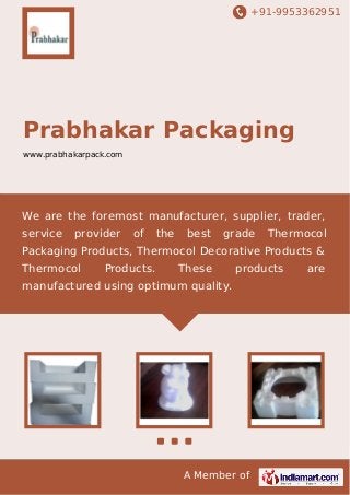 +91-9953362951

Prabhakar Packaging
www.prabhakarpack.com

We are the foremost manufacturer, supplier, trader,
service

provider

of

the

best

grade

Thermocol

Packaging Products, Thermocol Decorative Products &
Thermocol

Products.

These

products

manufactured using optimum quality.

A Member of

are

 