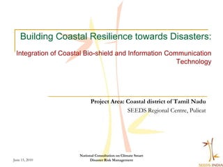 Building Coastal Resilience towards Disasters:
 Integration of Coastal Bio-shield and Information Communication
                                                      Technology




                           Project Area: Coastal district of Tamil Nadu
                                         SEEDS Regional Centre, Pulicat




                     National Consultation on Climate Smart
June 15, 2010              Disaster Risk Management
 