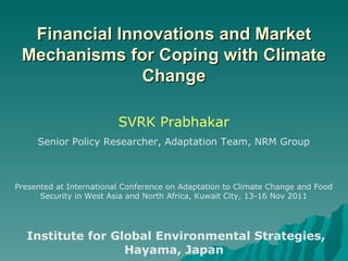 Financial Innovations and Market Mechanisms for Coping with Climate Change SVRK Prabhakar Senior Policy Researcher, Adaptation Team, NRM Group Presented at International Conference on Adaptation to Climate Change and Food Security in West Asia and North Africa, Kuwait City, 13-16 Nov 2011 Institute for Global Environmental Strategies, Hayama, Japan 