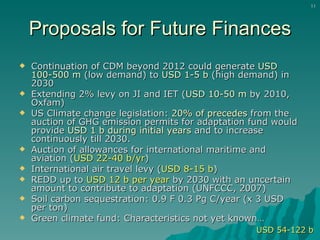Proposals for Future Finances Continuation of CDM beyond 2012 could generate  USD 100-500 m  (low demand) to  USD 1-5 b  (high demand) in 2030  Extending 2% levy on JI and IET ( USD 10-50 m  by 2010, Oxfam) US Climate change legislation:  20% of precedes  from the auction of GHG emission permits for adaptation fund would provide  USD 1 b during initial years  and to increase continuously till 2030. Auction of allowances for international maritime and aviation ( USD 22-40 b/yr )  International air travel levy ( USD 8-15 b ) REDD up to  USD 12 b   per year  by 2030 with an uncertain amount to contribute to adaptation (UNFCCC, 2007) Soil carbon sequestration:  0.9 F 0.3 Pg C/year (x 3 USD per ton) Green climate fund: Characteristics not yet known… USD 54-122 b 