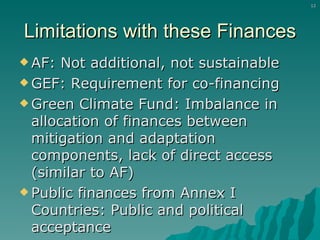 Limitations with these Finances AF: Not additional, not sustainable GEF: Requirement for co-financing Green Climate Fund: Imbalance in allocation of finances between mitigation and adaptation components, lack of direct access (similar to AF) Public finances from Annex I Countries: Public and political acceptance 