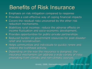 Benefits of Risk Insurance Emphasis on risk mitigation compared to response Provides a cost-effective way of coping financial impacts Covers the residual risks uncovered by the other risk reduction mechanisms. Stabilizes rural incomes: reduce the adverse effects on income fluctuation and socio-economic development. Provides opportunities for public-private partnerships. Reduced burden on government resources for post-disaster relief and reconstruction. Helps communities and individuals to quickly renew and restore the livelihood activity. Depending on the way the insurance is designed, the insurance mechanism can address a wide variety of risks emanating from climatic and non-climatic sources. Arnold, 2008; Siamwalla and Valdes, 1986; Swiss Re, 2010 