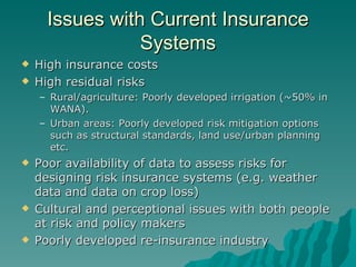 Issues with Current Insurance Systems High insurance costs High residual risks Rural/agriculture: Poorly developed irrigation (~50% in WANA). Urban areas: Poorly developed risk mitigation options such as structural standards, land use/urban planning etc. Poor availability of data to assess risks for designing risk insurance systems (e.g. weather data and data on crop loss) Cultural and perceptional issues with both people at risk and policy makers Poorly developed re-insurance industry 