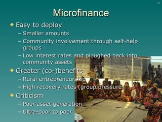 Microfinance Easy to deploy  Smaller amounts Community involvement through self-help groups Low interest rates and ploughed back into community assets Greater (co-)benefits Rural entrepreneurship High recovery rates (group pressure) Criticism  Poor asset generation Ultra-poor to poor 