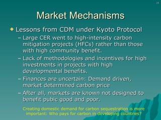 Market Mechanisms Lessons from CDM under Kyoto Protocol Large CER went to high-intensity carbon mitigation projects (HFCs) rather than those with high community benefit. Lack of methodologies and incentives for high investments in projects with high developmental benefits. Finances are uncertain: Demand driven, market determined carbon price After all, markets are known not designed to benefit pubic good and poor. Creating domestic demand for carbon sequestration is more important: Who pays for carbon in developing countries? 