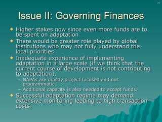 Issue II: Governing Finances Higher stakes now since even more funds are to be spent on adaptation There would be greater role played by global institutions who may not fully understand the local priorities Inadequate experience of implementing adaptation in a large scale (if we think that the current course of development is not contributing to adaptation). NAPAs are mostly project focused and not programmatic. Additional capacity is also needed to accept funds. Successful adaptation regime may demand extensive monitoring leading to high transaction costs 