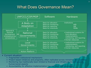 What Does Governance Mean? Current situation:   Fragmented institutional mechanisms Project based initiatives and programs, often replicated across ministries and agencies Monitoring has traditionally been limited to financial and infrastructure and least on human/social aspects Accountability for effective implementation has not been well developed UNFCCC/COP/MOP A Body on Adaptation National Governments National & Sectoral Development strategies /programs/policies Basis for allocation Basis for monitoring Basis for reporting Basis for incentives Basis for allocation Basis for monitoring Basis for reporting Basis for incentives Software Hardware Institutions AFB WB MDBs Institutional systems for fund allocation, implementation, monitoring, and reporting Human resources Local Governments Action Platform Basis for allocation Basis for monitoring Basis for reporting Basis for incentives Institutional systems for implementation, monitoring, and reporting Human resources 
