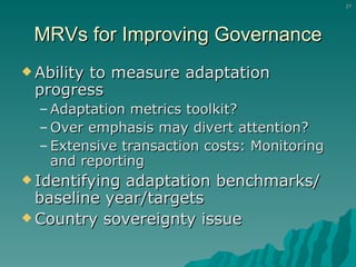 MRVs for Improving Governance Ability to measure adaptation progress Adaptation metrics toolkit? Over emphasis may divert attention? Extensive transaction costs: Monitoring and reporting Identifying adaptation benchmarks/ baseline year/targets Country sovereignty issue 