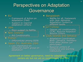 Perspectives on Adaptation Governance EU:   Framework of Action on Adaptation (FAA) Support to regional adaptation centers USA:   More support to NAPAs New Zealand:   Aid Conditionality  France:   Differentiate among SIDS Japan, EU, Australia, USA: Low importance on additional expert group on adaptation Bangladesh:   NAPAs for all, framework with clear elements, Adaptation Centers at different levels G77/China:   Oppose aid conditionality, CCAC, R egional Adaptation Network Centers Cook Islands and Jamaica: Adaptation Coordination Body (Jamaica: members from other bodies can participate) Regional centers of excellence and learning institutions Agreement on better governance, need for adaptation framework, centers etc but not yet on conditionality and MRV 