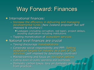Way Forward: Finances International finances: Increase the efficiency in delivering and managing developmental funds  (New Zealand proposal? But self imposed & voluntary):  Leakages (including corruption, red tape), project delays, avoiding duplication including institutions.  Tapping monetization of  ecosystem services National level finances are crucial Taxing/discourage  maladaptations Corporate social responsibility and PPP:  Setting adaptation targets for industry as a part of CSR activities  (self imposed by developing countries) Mainstreaming and focus on  no-regret options Cutting down on public spending and overheads Domestic carbon taxes, levy on domestic air travel: Far from practical… 