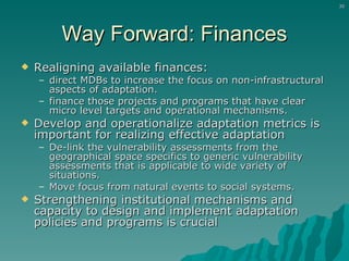 Way Forward: Finances Realigning available finances:  direct MDBs to increase the focus on non-infrastructural aspects of adaptation. finance those projects and programs that have clear micro level targets and operational mechanisms. Develop and operationalize adaptation metrics is important for realizing effective adaptation De-link the vulnerability assessments from the geographical space specifics to generic vulnerability assessments that is applicable to wide variety of situations. Move focus from natural events to social systems. Strengthening institutional mechanisms and capacity to design and implement adaptation policies and programs is crucial 
