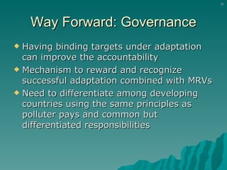 Way Forward: Governance Having binding targets under adaptation can improve the accountability Mechanism to reward and recognize successful adaptation combined with MRVs Need to differentiate among developing countries using the same principles as polluter pays and common but differentiated responsibilities 