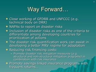 Way Forward… Close working of GFDRR and UNFCCC (e.g. technical body on DRR) NAPAs to report on disaster risks Inclusion of disaster risks as one of the criteria to differentiate among developing countries for prioritization of actions The disaster risk quantification work can assist in developing a better MRV regime for adaptation Reducing risk financing costs: Promote disaster risk mitigation measures (e.g. structural and non-structural mitigation programs) in combination with risk insurance  Promote savings linked insurance programs with frequent returns… 