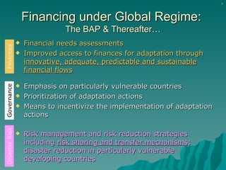 Financing under Global Regime:  The BAP & Thereafter… Financial needs assessments  Improved access to finances for adaptation through  innovative, adequate, predictable and sustainable financial flows Emphasis on particularly vulnerable countries Prioritization of adaptation actions Means to incentivize the implementation of adaptation actions Risk management and risk reduction strategies including  risk sharing and transfer mechanisms ; disaster reduction in particularly vulnerable developing countries Finances Governance Disaster Risk 