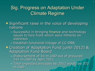 Sig. Progress on Adaptation Under Climate Regime Significant raise in the voice of developing nations Successful in bringing  finance  and technology issues to fore front which were hitherto on sideways Establish functional linkage of CC-DRR Creation of Adaptation Fund (until 2012) & Adaptation Fund Board Disbursement of 54 m USD out of procured 241 m USD by April 2011 Total expected precedes by 2012 would be 372 m USD 