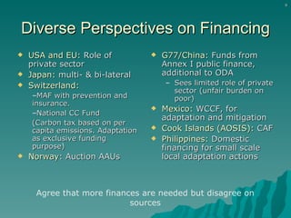 Diverse Perspectives on Financing USA and EU:  Role of private sector Japan:  multi- & bi-lateral Switzerland:   MAF with prevention and insurance.  National CC Fund (Carbon tax based on per capita emissions. Adaptation as exclusive funding purpose) Norway:  Auction AAUs G77/China:  Funds from Annex I public finance, additional to ODA  Sees limited role of private sector (unfair burden on poor) Mexico:  WCCF, for adaptation and mitigation Cook Islands (AOSIS):  CAF Philippines:  Domestic financing for small scale local adaptation actions Agree that more finances are needed but disagree on sources 
