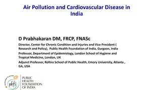 Air Pollution and Cardiovascular Disease in
India
D Prabhakaran DM, FRCP, FNASc
Director, Center for Chronic Condition and Injuries and Vice President (
Research and Policy), Public Health Foundation of India, Gurgaon, India
Professor, Department of Epidemiology, London School of Hygiene and
Tropical Medicine, London, UK
Adjunct Professor, Rollins School of Public Health, Emory University, Atlanta ,
GA, USA
 