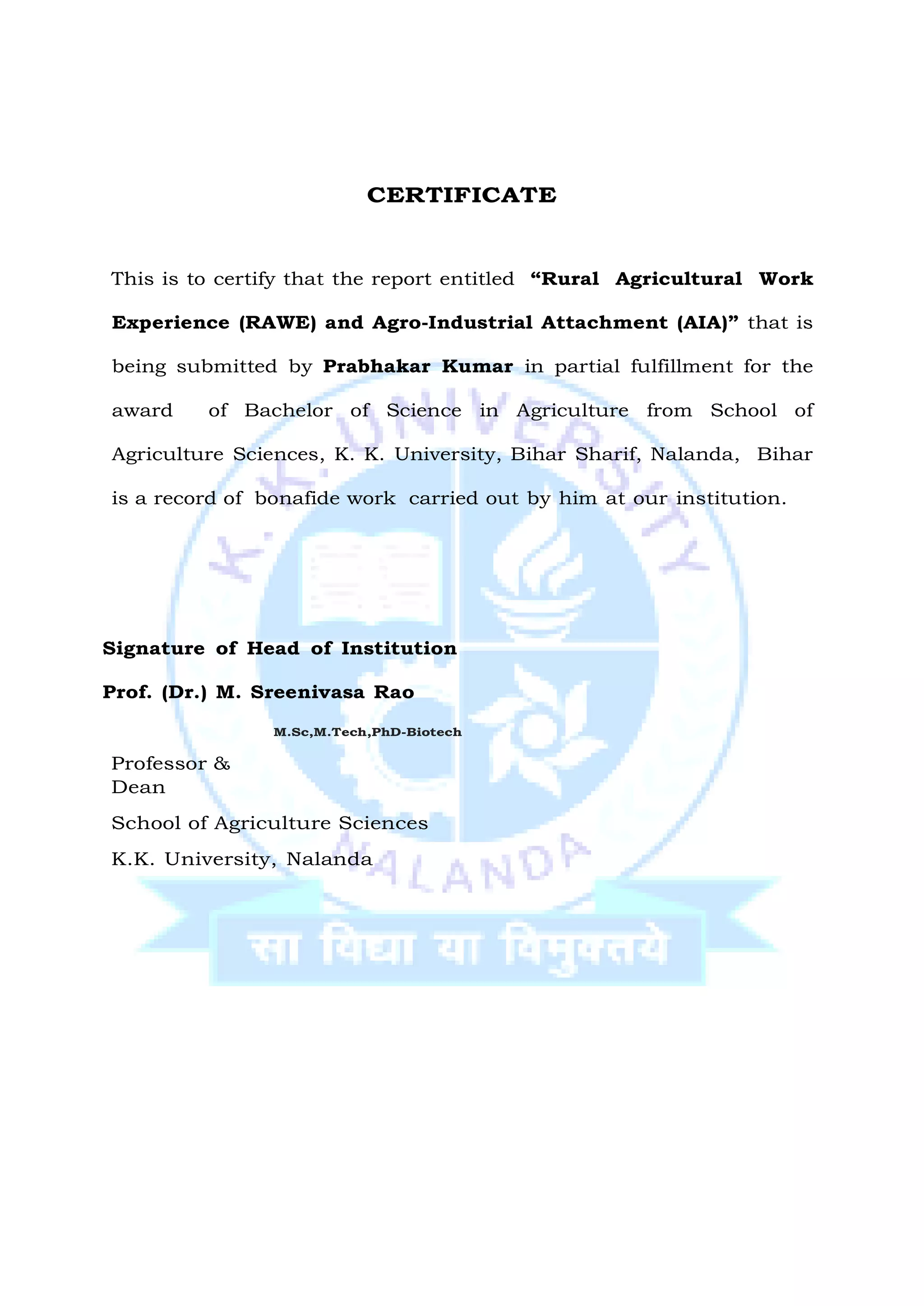 CERTIFICATE
This is to certify that the report entitled “Rural Agricultural Work
Experience (RAWE) and Agro-Industrial Attachment (AIA)” that is
being submitted by Prabhakar Kumar in partial fulfillment for the
award of Bachelor of Science in Agriculture from School of
Agriculture Sciences, K. K. University, Bihar Sharif, Nalanda, Bihar
is a record of bonafide work carried out by him at our institution.
Signature of Head of Institution
Prof. (Dr.) M. Sreenivasa Rao
Professor &
Dean
M.Sc,M.Tech,PhD-Biotech
School of Agriculture Sciences
K.K. University, Nalanda
 