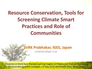 Resource Conservation, Tools for
Screening Climate Smart
Practices and Role of
Communities
SVRK Prabhakar, IGES, Japan
prabhakar@iges.or.jp
Presented at World Bank Blended Learning Program on Policies and Practices for Natural
Resource Management, 14 March – 31 May 2013, World Bank TDLC, Tokyo, Japan
 