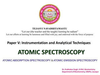 TEJASVI NAVADHITAMASTU
“Let our (the teacher and the taught) learning be radiant”
Let our efforts at learning be luminous and filled with joy, and endowed with the force of purpose
Paper V: Instrumentation and Analytical Techniques
ATOMIC SPECTROSCOPY
ATOMIC ABSORPTION SPECTROSCOPY & ATOMIC EMISSION SPECTROSCOPY
Dr. Prabhakar Singh. D.Phil. Biochemistry
Department of Biochemistry, VBSPU, Jaunpur
 