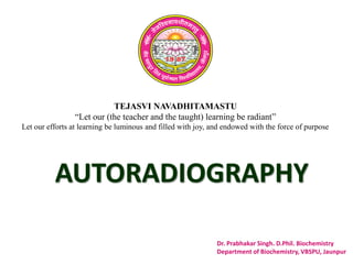 TEJASVI NAVADHITAMASTU
“Let our (the teacher and the taught) learning be radiant”
Let our efforts at learning be luminous and filled with joy, and endowed with the force of purpose
Dr. Prabhakar Singh. D.Phil. Biochemistry
Department of Biochemistry, VBSPU, Jaunpur
AUTORADIOGRAPHY
 
