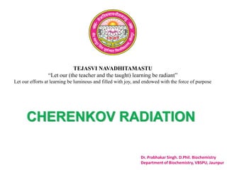TEJASVI NAVADHITAMASTU
“Let our (the teacher and the taught) learning be radiant”
Let our efforts at learning be luminous and filled with joy, and endowed with the force of purpose
Dr. Prabhakar Singh. D.Phil. Biochemistry
Department of Biochemistry, VBSPU, Jaunpur
CHERENKOV RADIATION
 