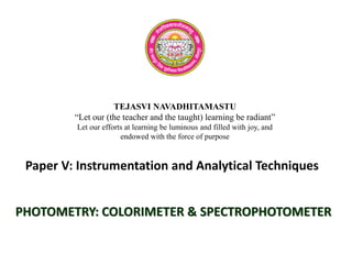 TEJASVI NAVADHITAMASTU
“Let our (the teacher and the taught) learning be radiant”
Let our efforts at learning be luminous and filled with joy, and
endowed with the force of purpose
Paper V: Instrumentation and Analytical Techniques
PHOTOMETRY: COLORIMETER & SPECTROPHOTOMETER
 
