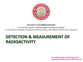 TEJASVI NAVADHITAMASTU
“Let our (the teacher and the taught) learning be radiant”
Let our efforts at learning be luminous and filled with joy, and endowed with the force of purpose
Dr. Prabhakar Singh. D.Phil. Biochemistry
Department of Biochemistry, VBSPU, Jaunpur
DETECTION & MEASUREMENT OF
RADIOACTIVITY
 
