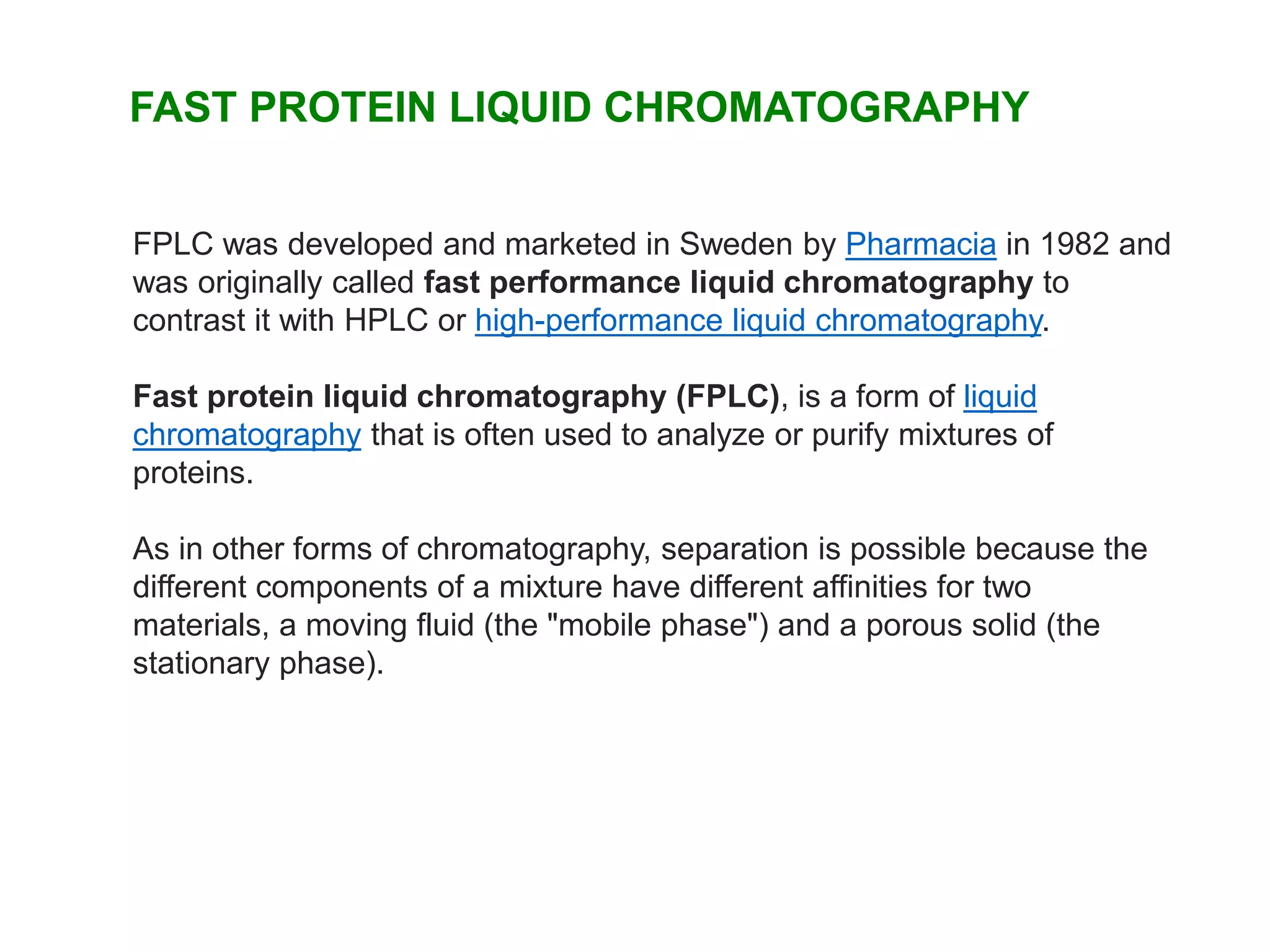 FAST PROTEIN LIQUID CHROMATOGRAPHY
FPLC was developed and marketed in Sweden by Pharmacia in 1982 and
was originally called fast performance liquid chromatography to
contrast it with HPLC or high-performance liquid chromatography.
Fast protein liquid chromatography (FPLC), is a form of liquid
chromatography that is often used to analyze or purify mixtures of
proteins.
As in other forms of chromatography, separation is possible because the
different components of a mixture have different affinities for two
materials, a moving fluid (the "mobile phase") and a porous solid (the
stationary phase).
 