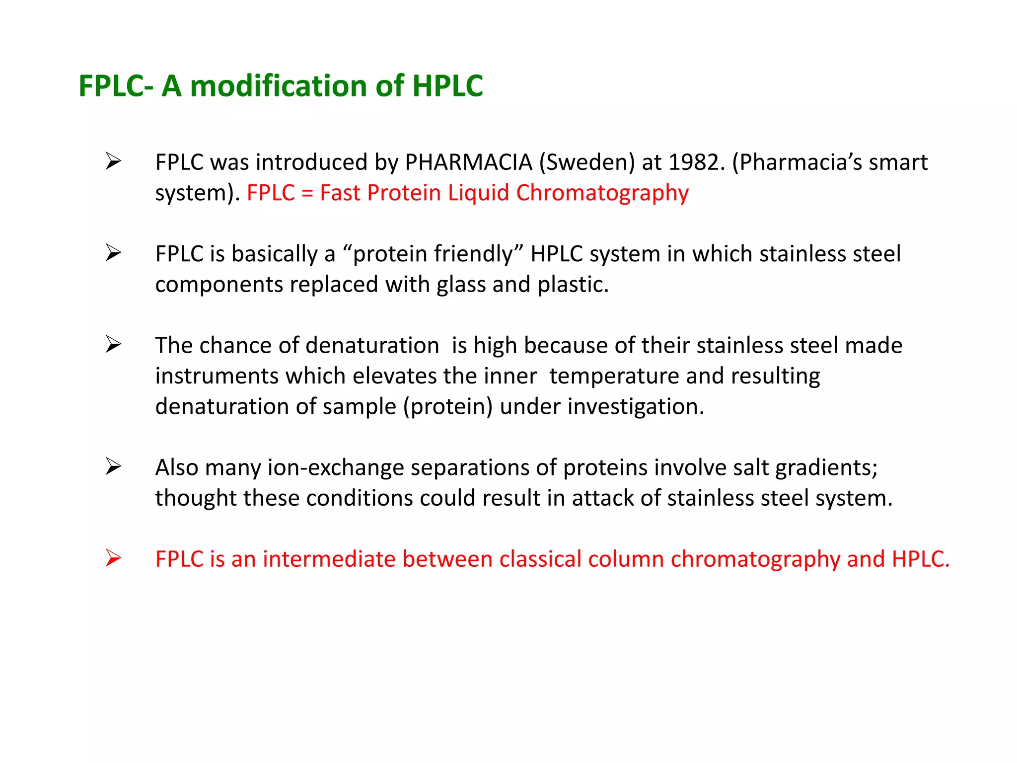 FPLC- A modification of HPLC
 FPLC was introduced by PHARMACIA (Sweden) at 1982. (Pharmacia’s smart
system). FPLC = Fast Protein Liquid Chromatography
 FPLC is basically a “protein friendly” HPLC system in which stainless steel
components replaced with glass and plastic.
 The chance of denaturation is high because of their stainless steel made
instruments which elevates the inner temperature and resulting
denaturation of sample (protein) under investigation.
 Also many ion-exchange separations of proteins involve salt gradients;
thought these conditions could result in attack of stainless steel system.
 FPLC is an intermediate between classical column chromatography and HPLC.
 
