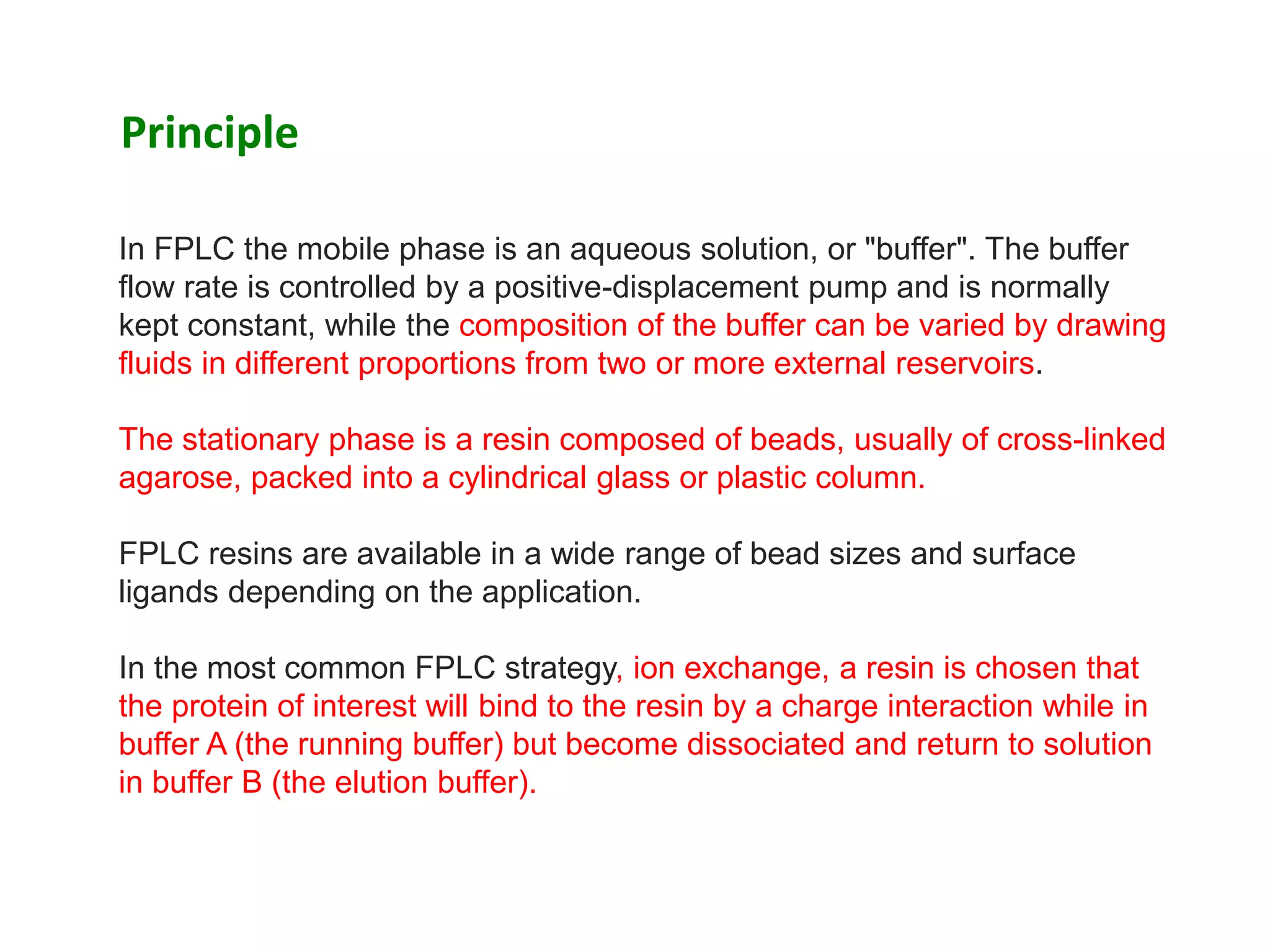 In FPLC the mobile phase is an aqueous solution, or "buffer". The buffer
flow rate is controlled by a positive-displacement pump and is normally
kept constant, while the composition of the buffer can be varied by drawing
fluids in different proportions from two or more external reservoirs.
The stationary phase is a resin composed of beads, usually of cross-linked
agarose, packed into a cylindrical glass or plastic column.
FPLC resins are available in a wide range of bead sizes and surface
ligands depending on the application.
In the most common FPLC strategy, ion exchange, a resin is chosen that
the protein of interest will bind to the resin by a charge interaction while in
buffer A (the running buffer) but become dissociated and return to solution
in buffer B (the elution buffer).
Principle
 