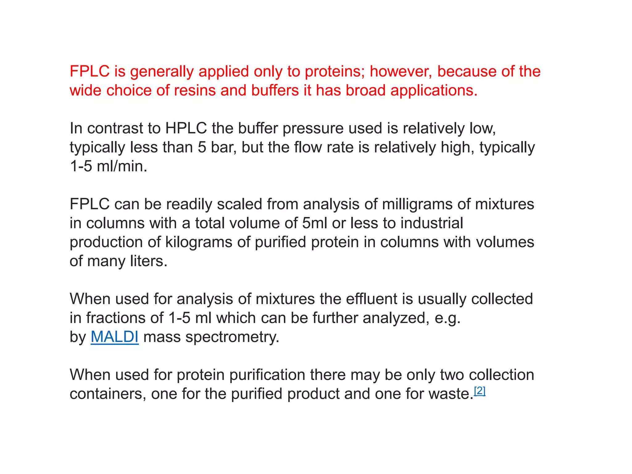FPLC is generally applied only to proteins; however, because of the
wide choice of resins and buffers it has broad applications.
In contrast to HPLC the buffer pressure used is relatively low,
typically less than 5 bar, but the flow rate is relatively high, typically
1-5 ml/min.
FPLC can be readily scaled from analysis of milligrams of mixtures
in columns with a total volume of 5ml or less to industrial
production of kilograms of purified protein in columns with volumes
of many liters.
When used for analysis of mixtures the effluent is usually collected
in fractions of 1-5 ml which can be further analyzed, e.g.
by MALDI mass spectrometry.
When used for protein purification there may be only two collection
containers, one for the purified product and one for waste.[2]
 