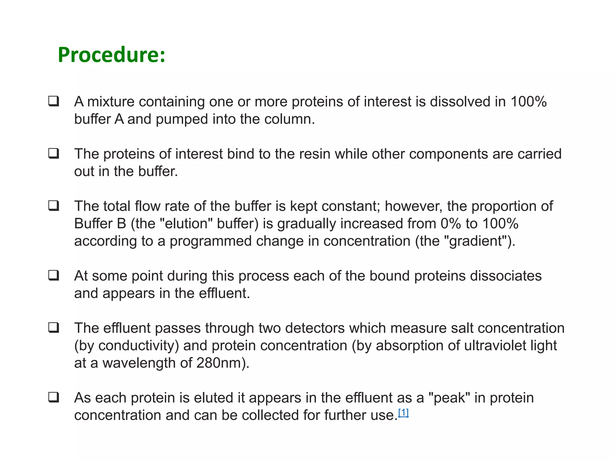  A mixture containing one or more proteins of interest is dissolved in 100%
buffer A and pumped into the column.
 The proteins of interest bind to the resin while other components are carried
out in the buffer.
 The total flow rate of the buffer is kept constant; however, the proportion of
Buffer B (the "elution" buffer) is gradually increased from 0% to 100%
according to a programmed change in concentration (the "gradient").
 At some point during this process each of the bound proteins dissociates
and appears in the effluent.
 The effluent passes through two detectors which measure salt concentration
(by conductivity) and protein concentration (by absorption of ultraviolet light
at a wavelength of 280nm).
 As each protein is eluted it appears in the effluent as a "peak" in protein
concentration and can be collected for further use.[1]
Procedure:
 