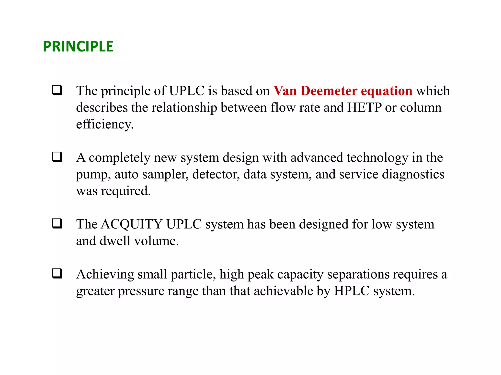  The principle of UPLC is based on Van Deemeter equation which
describes the relationship between flow rate and HETP or column
efficiency.
 A completely new system design with advanced technology in the
pump, auto sampler, detector, data system, and service diagnostics
was required.
 The ACQUITY UPLC system has been designed for low system
and dwell volume.
 Achieving small particle, high peak capacity separations requires a
greater pressure range than that achievable by HPLC system.
PRINCIPLE
 