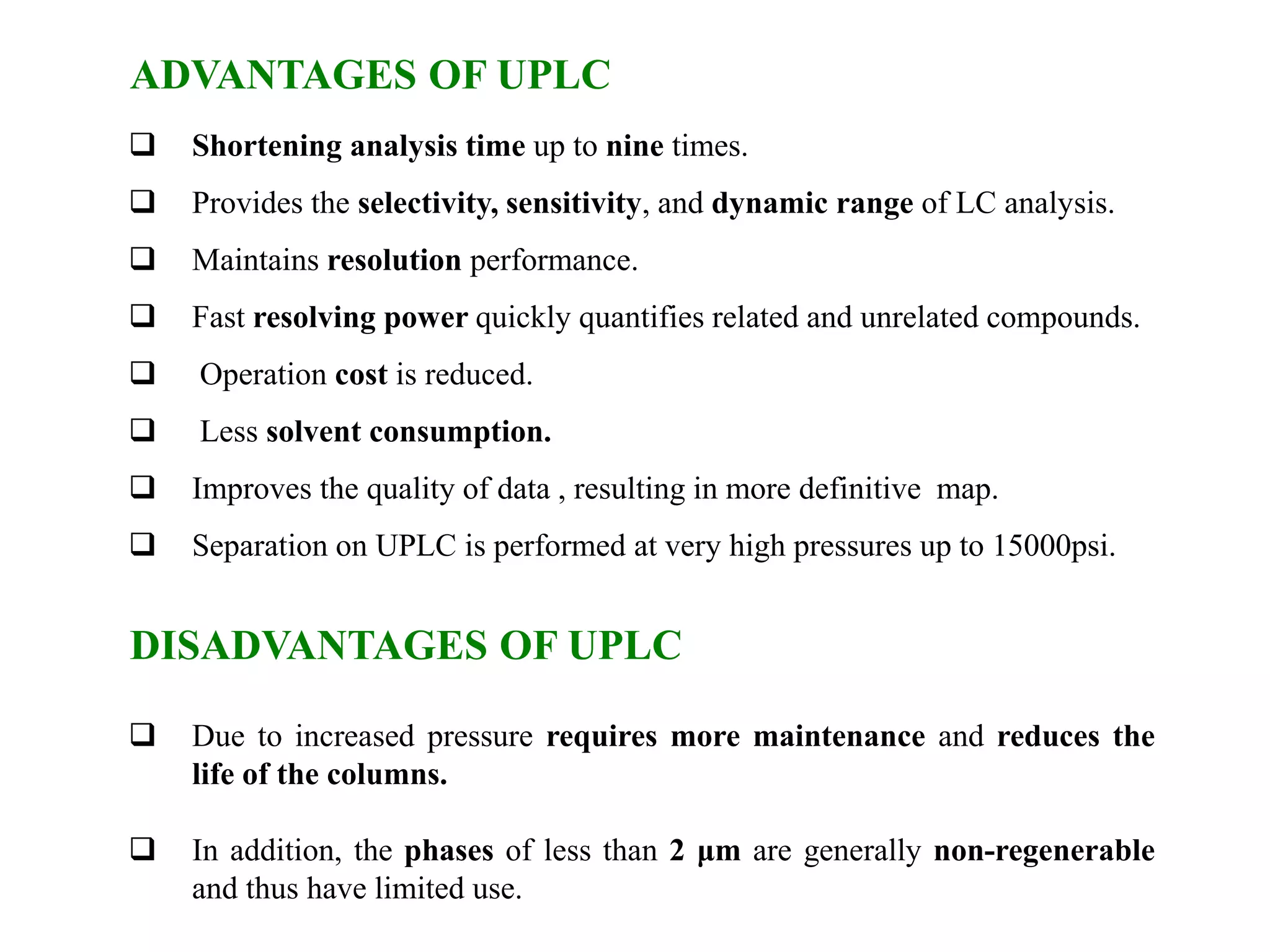 ADVANTAGES OF UPLC
 Shortening analysis time up to nine times.
 Provides the selectivity, sensitivity, and dynamic range of LC analysis.
 Maintains resolution performance.
 Fast resolving power quickly quantifies related and unrelated compounds.
 Operation cost is reduced.
 Less solvent consumption.
 Improves the quality of data , resulting in more definitive map.
 Separation on UPLC is performed at very high pressures up to 15000psi.
DISADVANTAGES OF UPLC
 Due to increased pressure requires more maintenance and reduces the
life of the columns.
 In addition, the phases of less than 2 μm are generally non-regenerable
and thus have limited use.
 